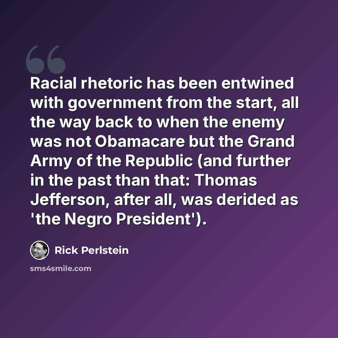“Racial rhetoric has been entwined with government from the start, all the way back to when the enemy was not Obamacare but the Grand Army of the Republic (and further in the past than that: Thomas Jefferson, after all, was derided as 'the Negro President').” quote by Rick Perlstein
