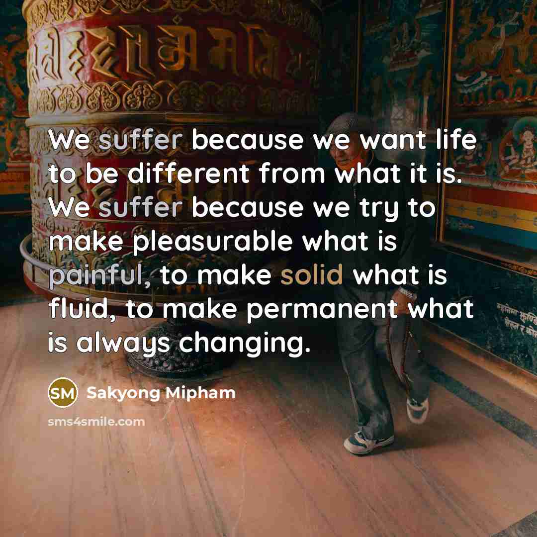 “We suffer because we want life to be different from what it is. We suffer because we try to make pleasurable what is painful, to make solid what is fluid, to make permanent what is always changing.” quote by Sakyong Mipham