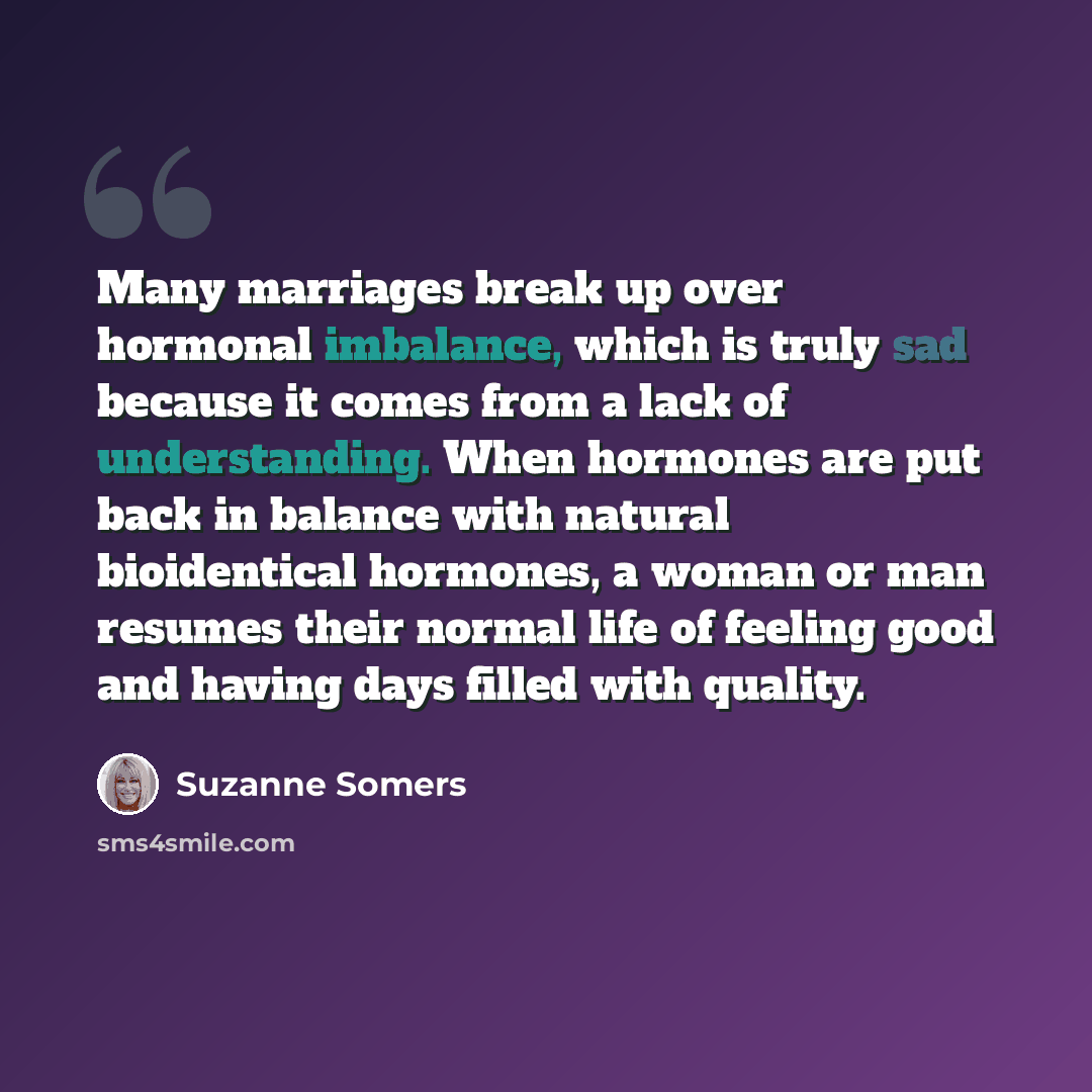 “Many marriages break up over hormonal imbalance, which is truly sad because it comes from a lack of understanding. When hormones are put back in balance with natural bioidentical hormones, a woman or man resumes their normal life of feeling good and having days filled with quality.” quote by Suzanne Somers