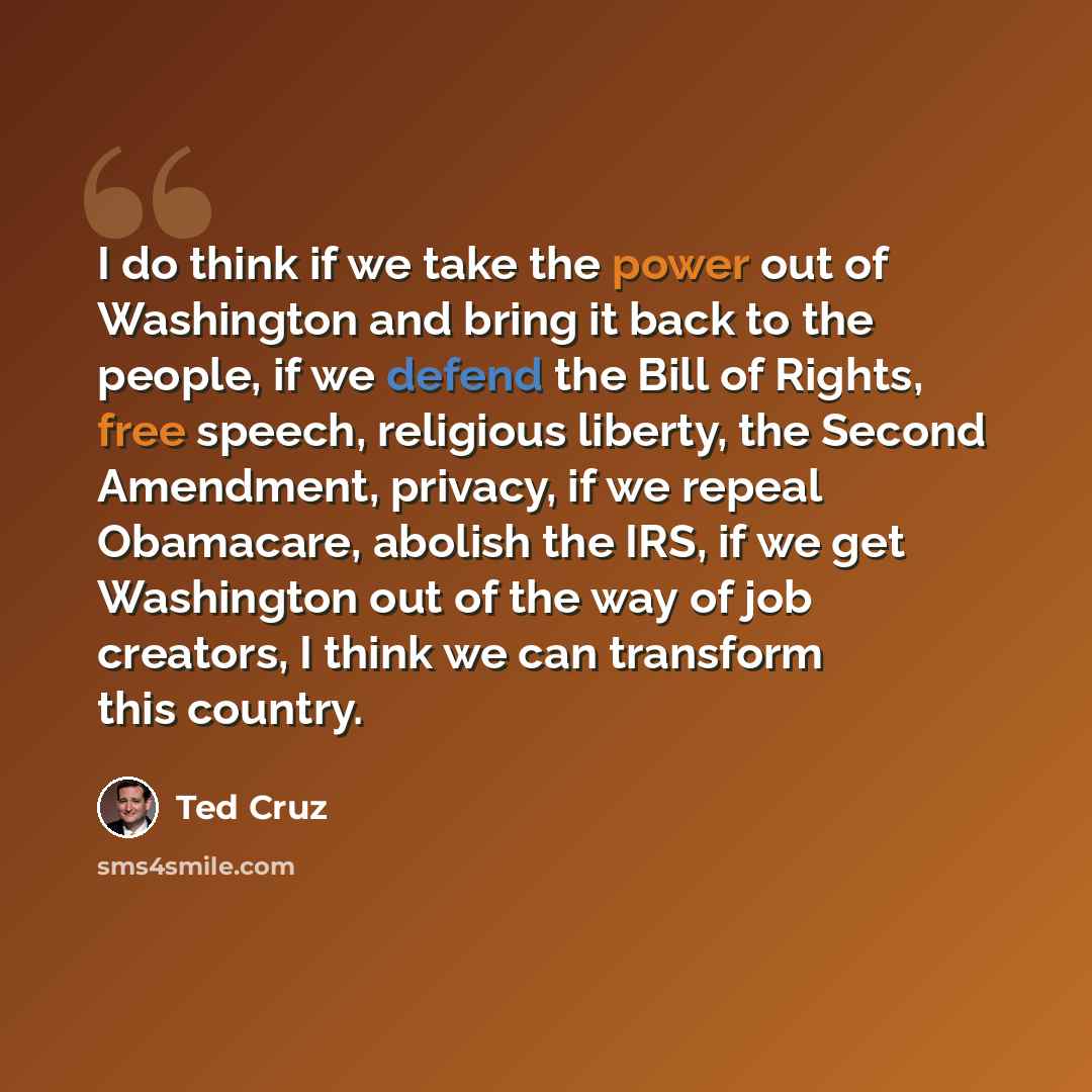 “I do think if we take the power out of Washington and bring it back to the people, if we defend the Bill of Rights, free speech, religious liberty, the Second Amendment, privacy, if we repeal Obamacare, abolish the IRS, if we get Washington out of the way of job creators, I think we can transform…” quote by Ted Cruz