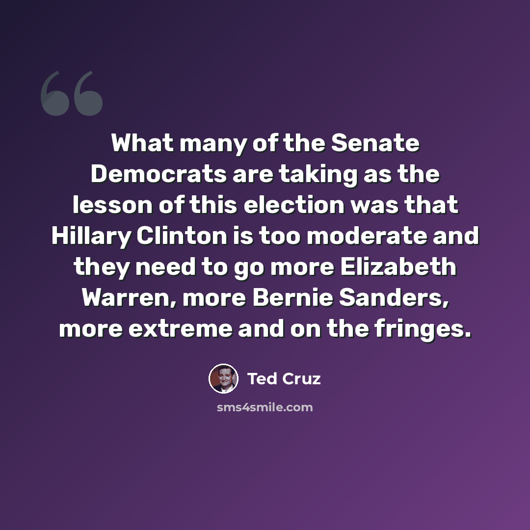 “What many of the Senate Democrats are taking as the lesson of this election was that Hillary Clinton is too moderate and they need to go more Elizabeth Warren, more Bernie Sanders, more extreme and on the fringes.” quote by Ted Cruz