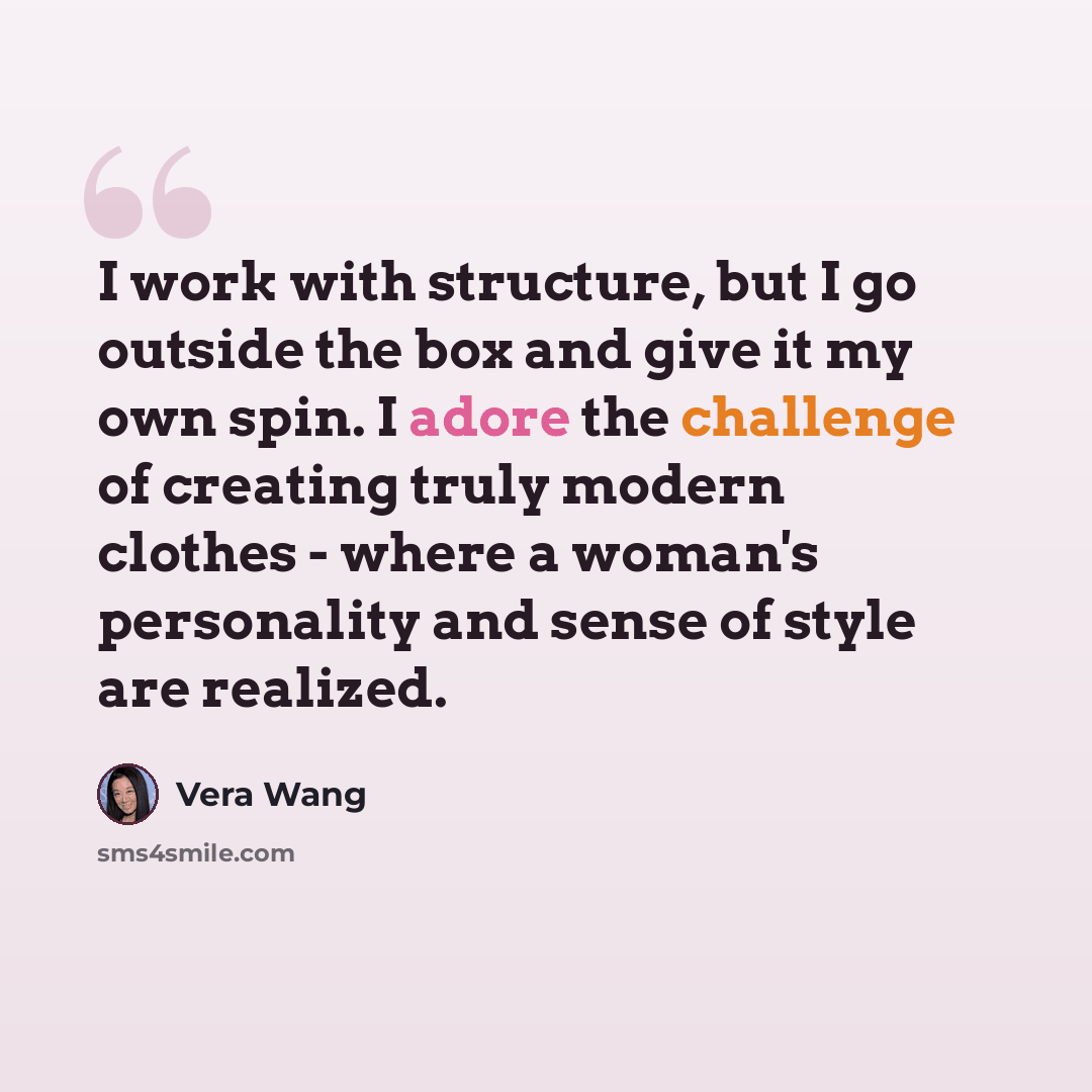 “I work with structure, but I go outside the box and give it my own spin. I adore the challenge of creating truly modern clothes - where a woman's personality and sense of style are realized.” quote by Vera Wang