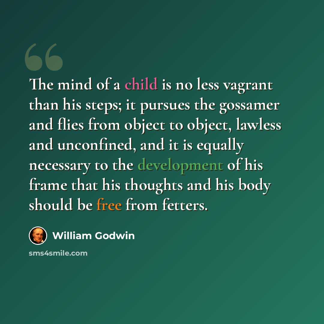 “The mind of a child is no less vagrant than his steps; it pursues the gossamer and flies from object to object, lawless and unconfined, and it is equally necessary to the development of his frame that his thoughts and his body should be free from fetters.” quote by William Godwin