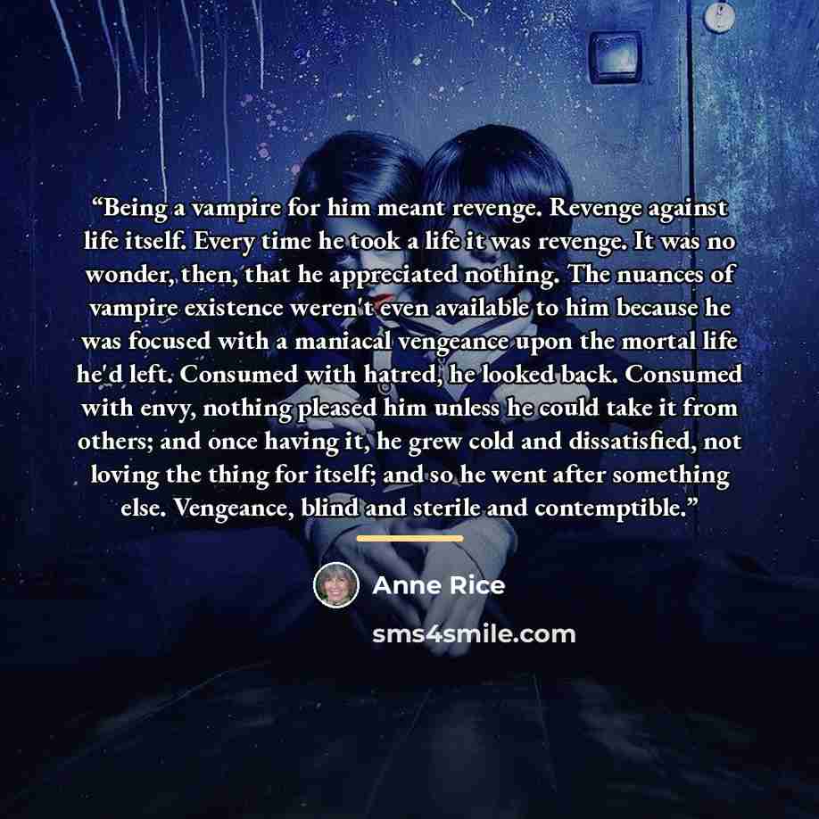 “Being a vampire for him meant revenge. Revenge against life itself. Every time he took a life it was revenge. It was no wonder, then, that he appreciated nothing. The nuances of vampire existence weren't even available to him because he was focused with a maniacal vengeance upon the mortal life…” quote by Anne Rice