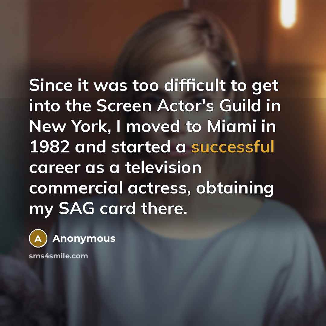 “Since it was too difficult to get into the Screen Actor's Guild in New York, I moved to Miami in 1982 and started a successful career as a television commercial actress, obtaining my SAG card there.” quote by Anonymous