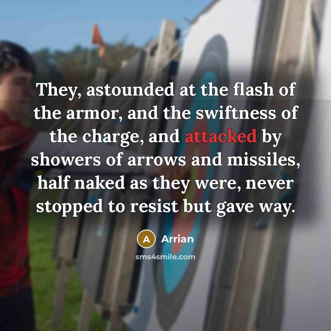 “They, astounded at the flash of the armor, and the swiftness of the charge, and attacked by showers of arrows and missiles, half naked as they were, never stopped to resist but gave way.” quote by Arrian
