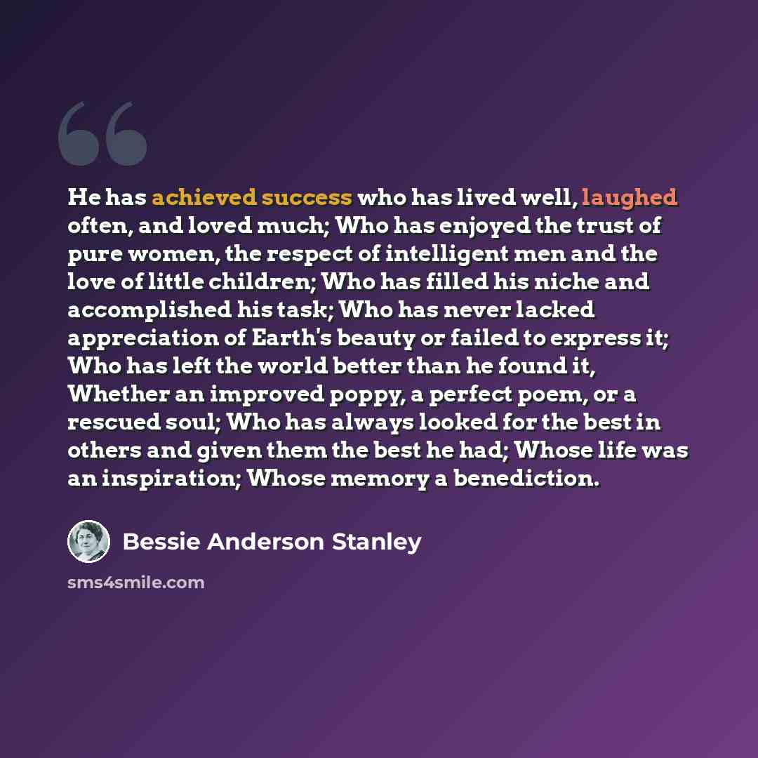 “He has achieved success who has lived well, laughed often, and loved much; Who has enjoyed the trust of pure women, the respect of intelligent men and the love of little children; Who has filled his niche and accomplished his task; Who has never lacked appreciation of Earth's beauty or failed to…” quote by Bessie Anderson Stanley