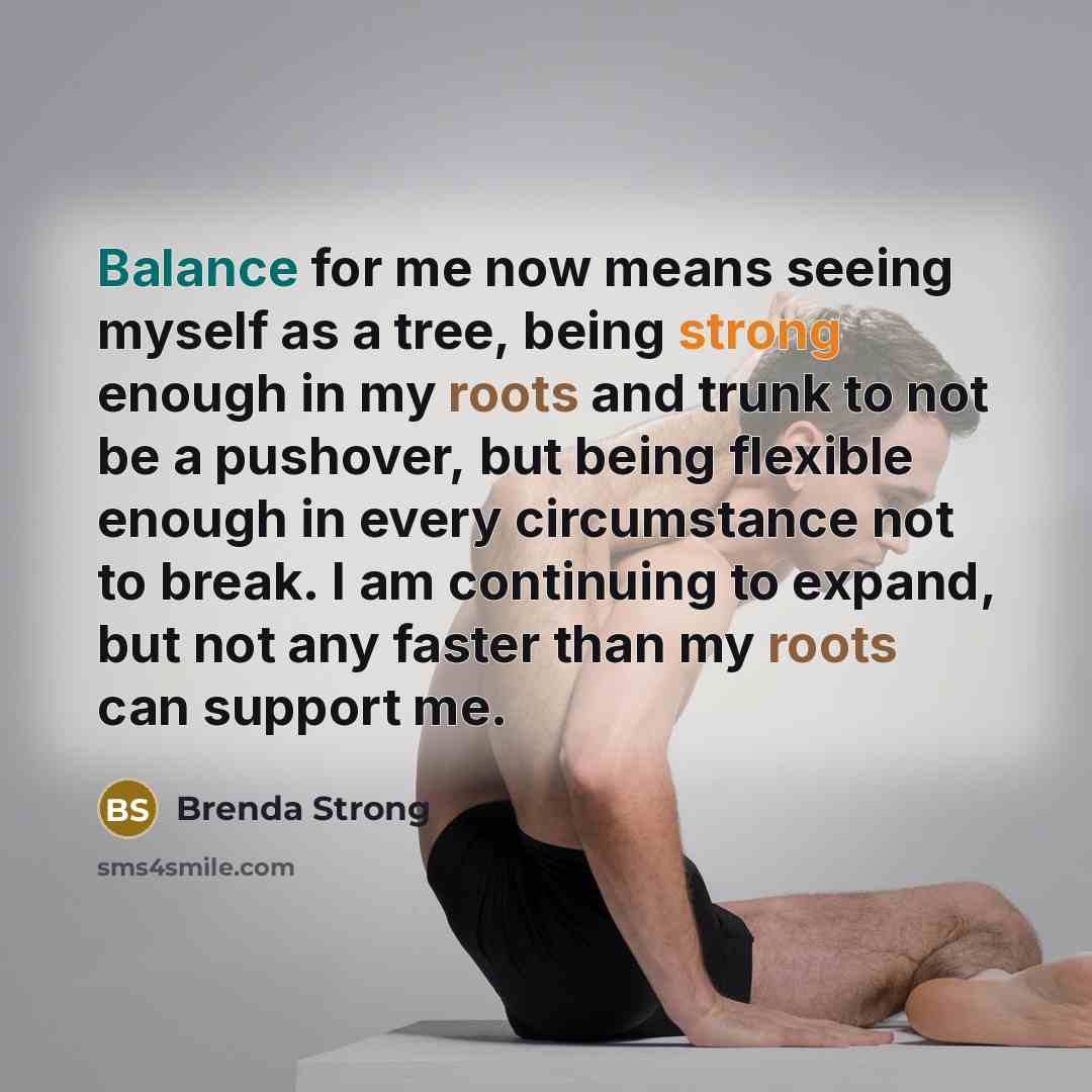 “Balance for me now means seeing myself as a tree, being strong enough in my roots and trunk to not be a pushover, but being flexible enough in every circumstance not to break. I am continuing to expand, but not any faster than my roots can support me.” quote by Brenda Strong