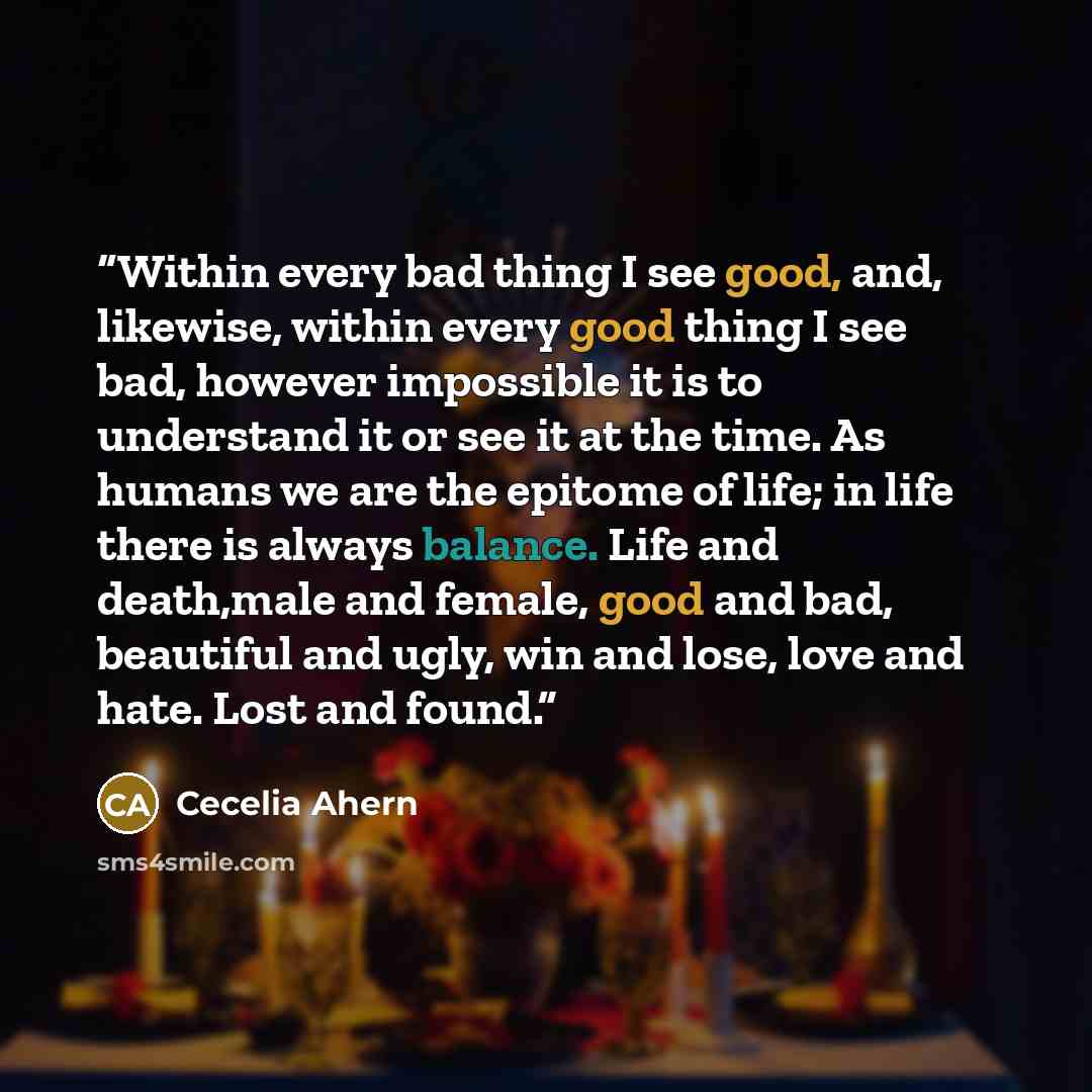 “Within every bad thing I see good, and, likewise, within every good thing I see bad, however impossible it is to understand it or see it at the time. As humans we are the epitome of life; in life there is always balance. Life and death,male and female, good and bad, beautiful and ugly, win and…” quote by Cecelia Ahern