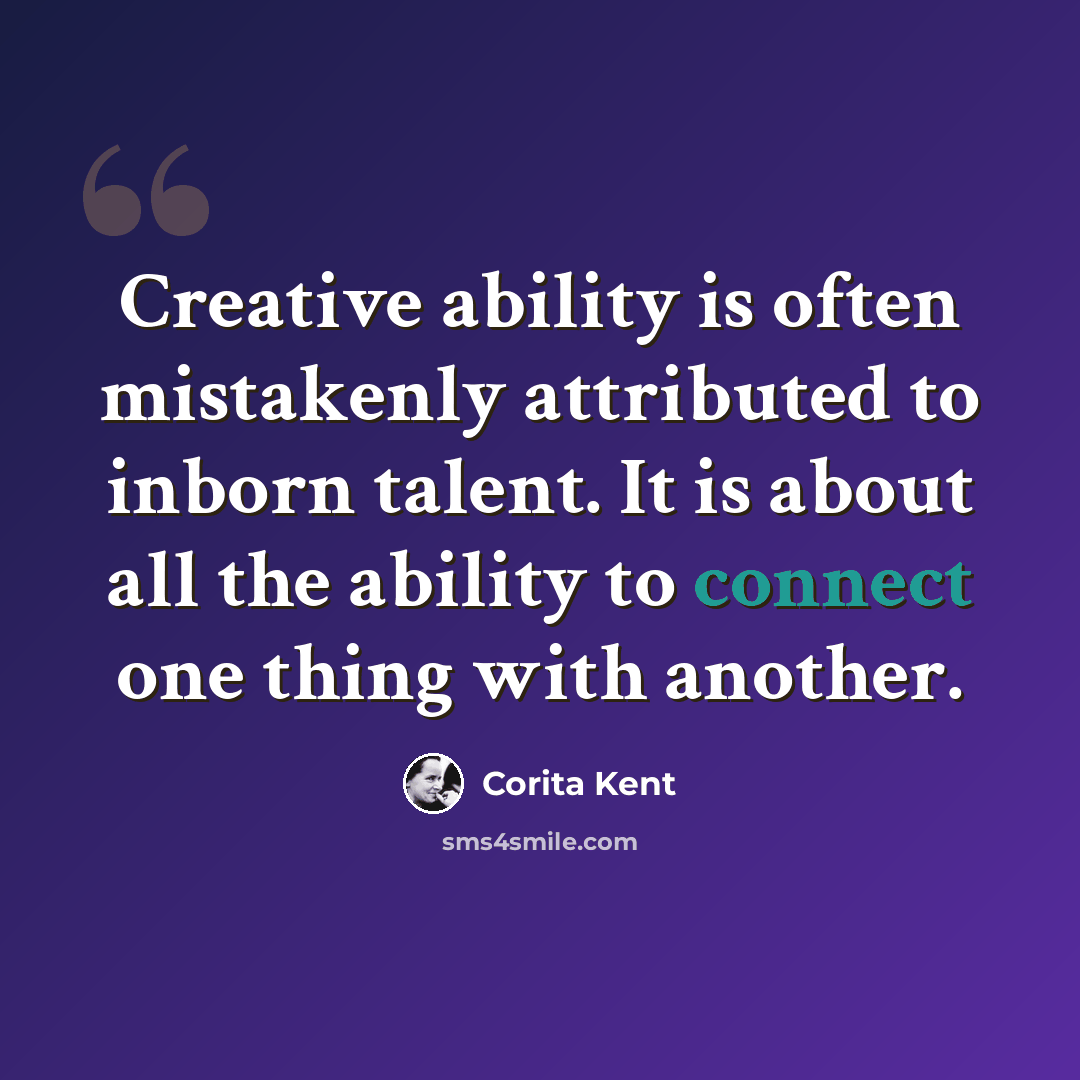 “Creative ability is often mistakenly attributed to inborn talent. It is about all the ability to connect one thing with another.” quote by Corita Kent