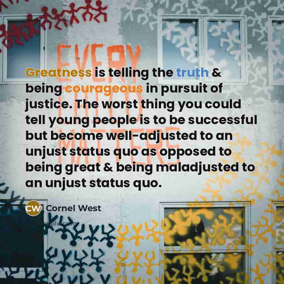 “Greatness is telling the truth & being courageous in pursuit of justice. The worst thing you could tell young people is to be successful but become well-adjusted to an unjust status quo as opposed to being great & being maladjusted to an unjust status quo.” quote by Cornel West