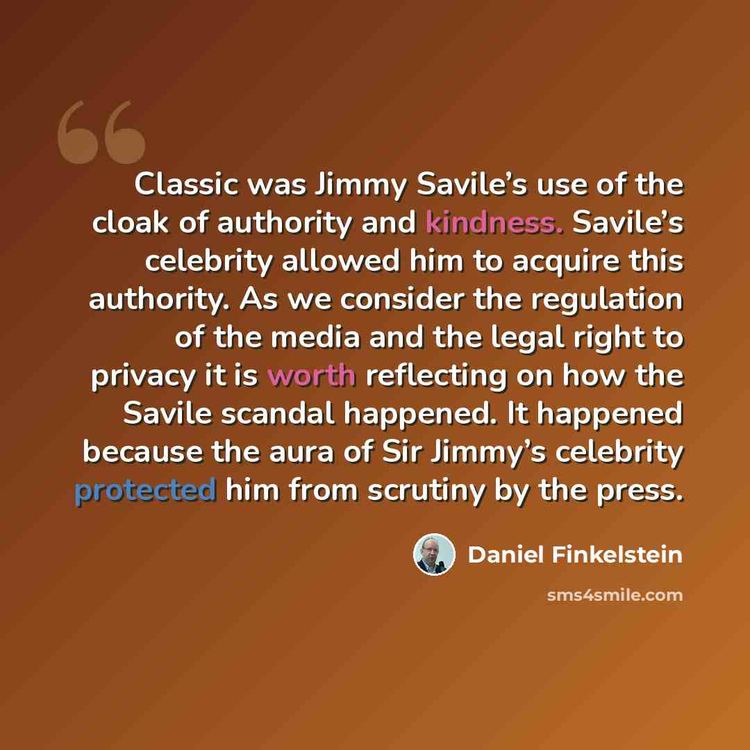 “Classic was Jimmy Savile’s use of the cloak of authority and kindness. Savile’s celebrity allowed him to acquire this authority. As we consider the regulation of the media and the legal right to privacy it is worth reflecting on how the Savile scandal happened. It happened because the aura of Sir…” quote by Daniel Finkelstein
