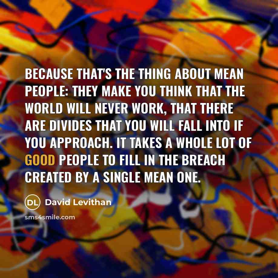“Because that's the thing about mean people: They make you think that the world will never work, that there are divides that you will fall into if you approach. It takes a whole lot of good people to fill in the breach created by a single mean one.” quote by David Levithan