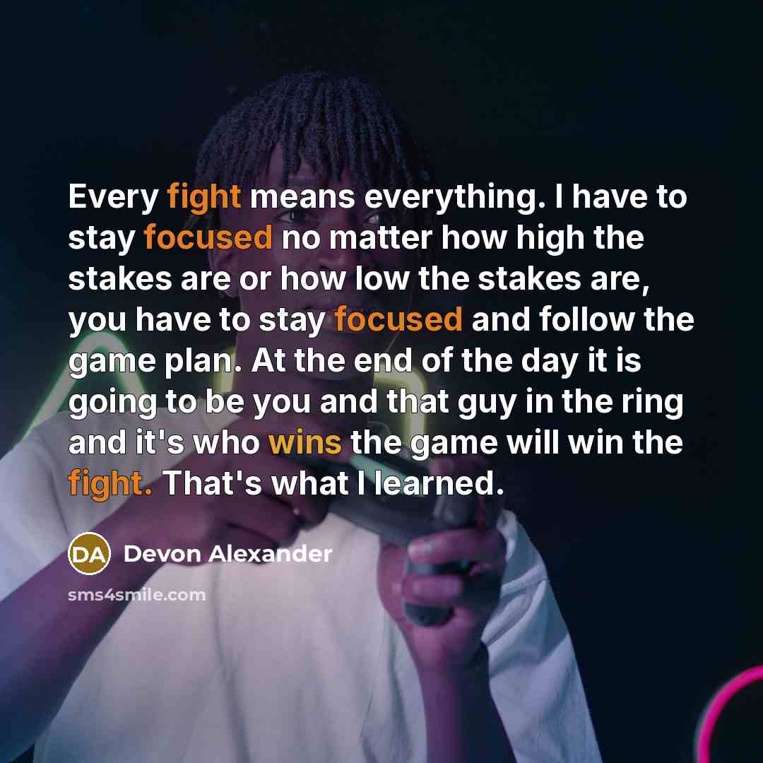 “Every fight means everything. I have to stay focused no matter how high the stakes are or how low the stakes are, you have to stay focused and follow the game plan. At the end of the day it is going to be you and that guy in the ring and it's who wins the game will win the fight. That's what I…” quote by Devon Alexander