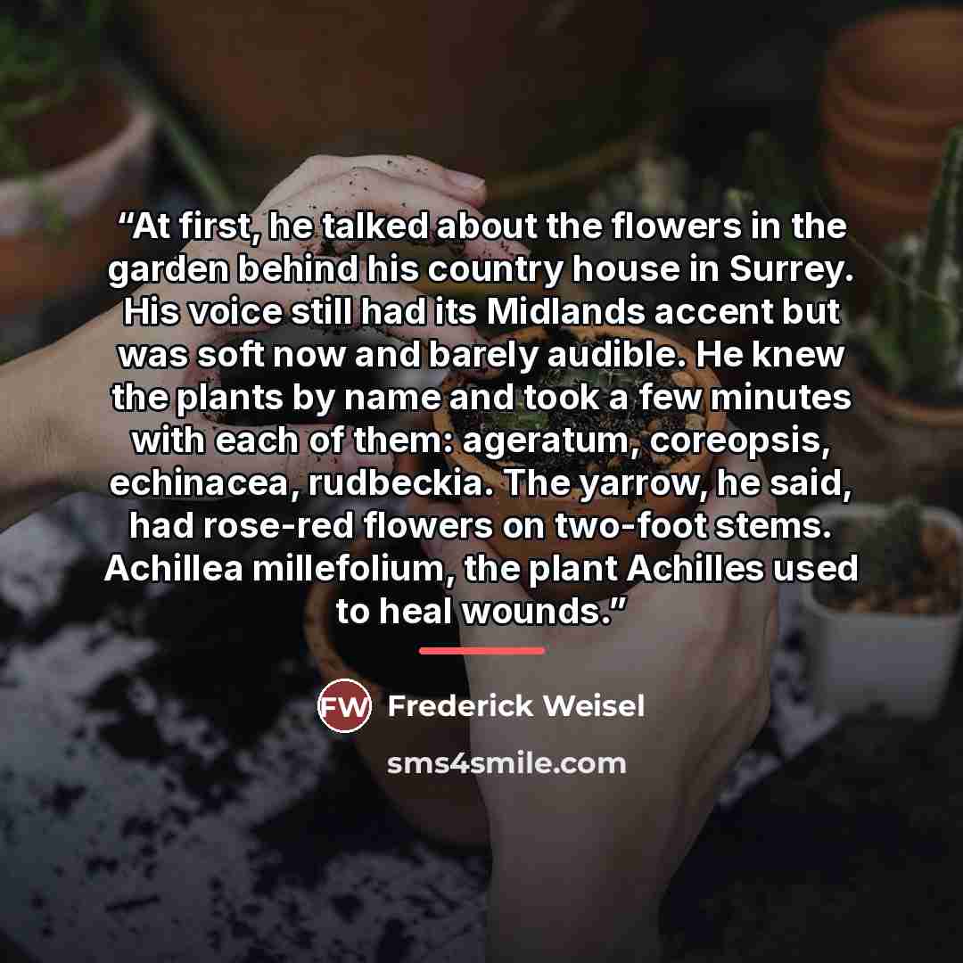 “At first, he talked about the flowers in the garden behind his country house in Surrey. His voice still had its Midlands accent but was soft now and barely audible. He knew the plants by name and took a few minutes with each of them: ageratum, coreopsis, echinacea, rudbeckia. The yarrow, he said…” quote by Frederick Weisel