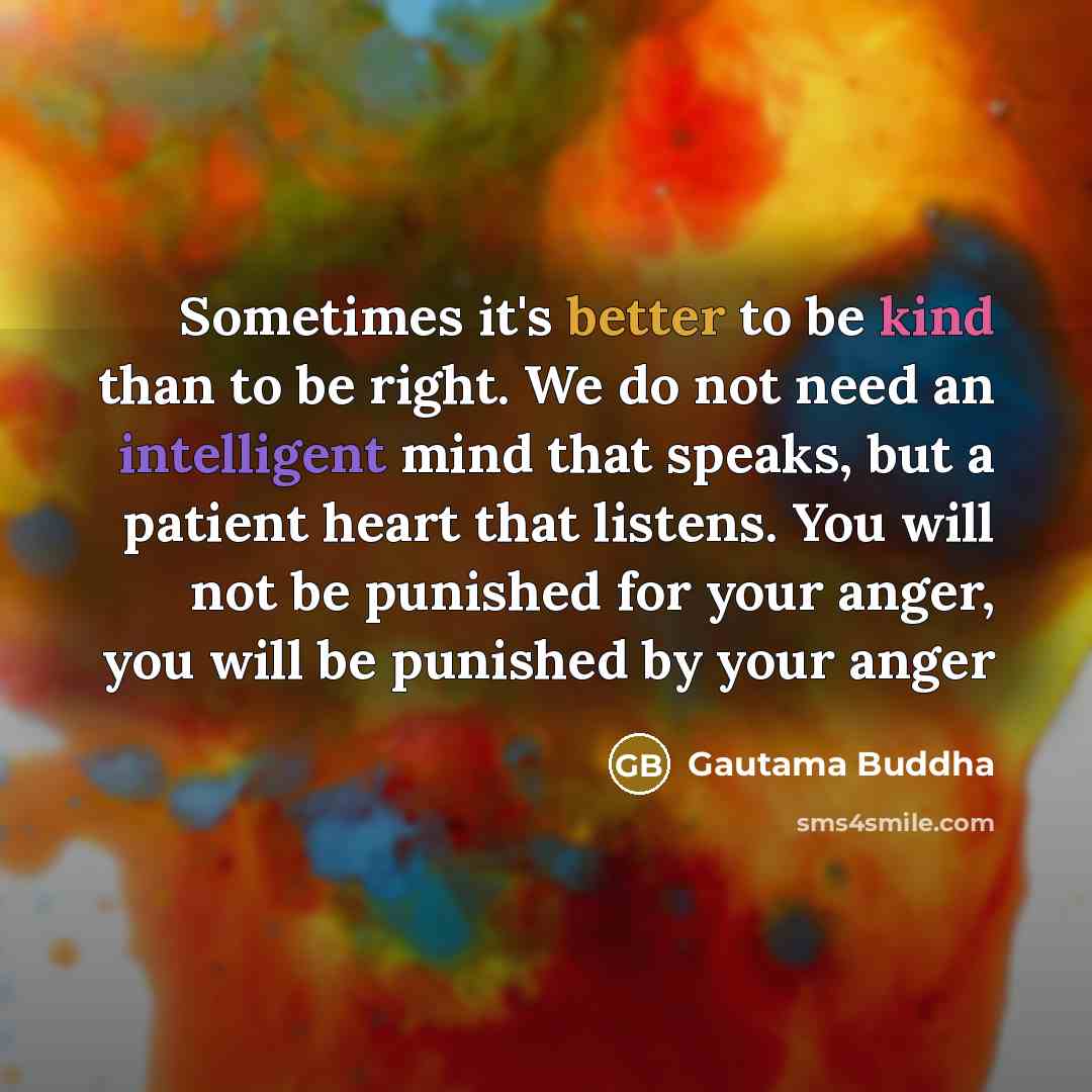 “Sometimes it's better to be kind than to be right. We do not need an intelligent mind that speaks, but a patient heart that listens. You will not be punished for your anger, you will be punished by your anger” quote by Gautama Buddha