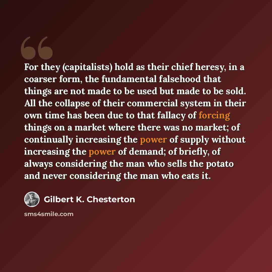 “For they (capitalists) hold as their chief heresy, in a coarser form, the fundamental falsehood that things are not made to be used but made to be sold. All the collapse of their commercial system in their own time has been due to that fallacy of forcing things on a market where there was no…” quote by Gilbert K. Chesterton