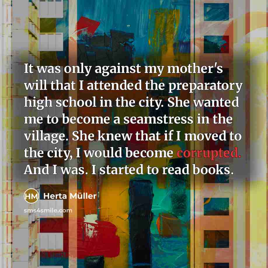“It was only against my mother's will that I attended the preparatory high school in the city. She wanted me to become a seamstress in the village. She knew that if I moved to the city, I would become corrupted. And I was. I started to read books.” quote by Herta Muller