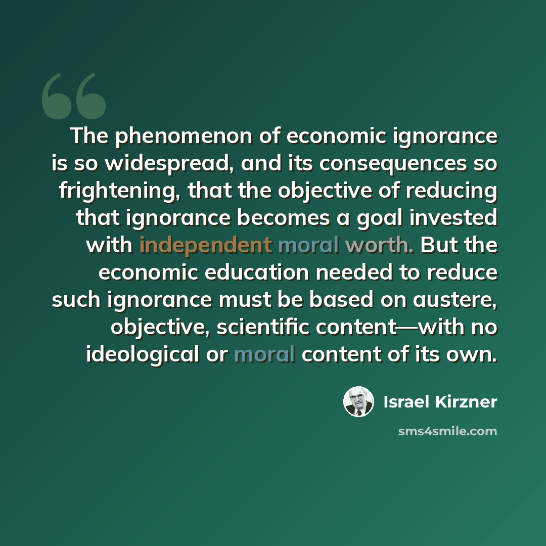 “The phenomenon of economic ignorance is so widespread, and its consequences so frightening, that the objective of reducing that ignorance becomes a goal invested with independent moral worth. But the economic education needed to reduce such ignorance must be based on austere, objective, scientific…” quote by Israel Kirzner