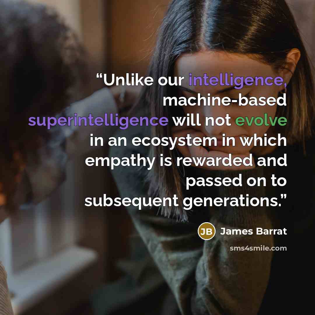 “Unlike our intelligence, machine-based superintelligence will not evolve in an ecosystem in which empathy is rewarded and passed on to subsequent generations.” quote by James Barrat