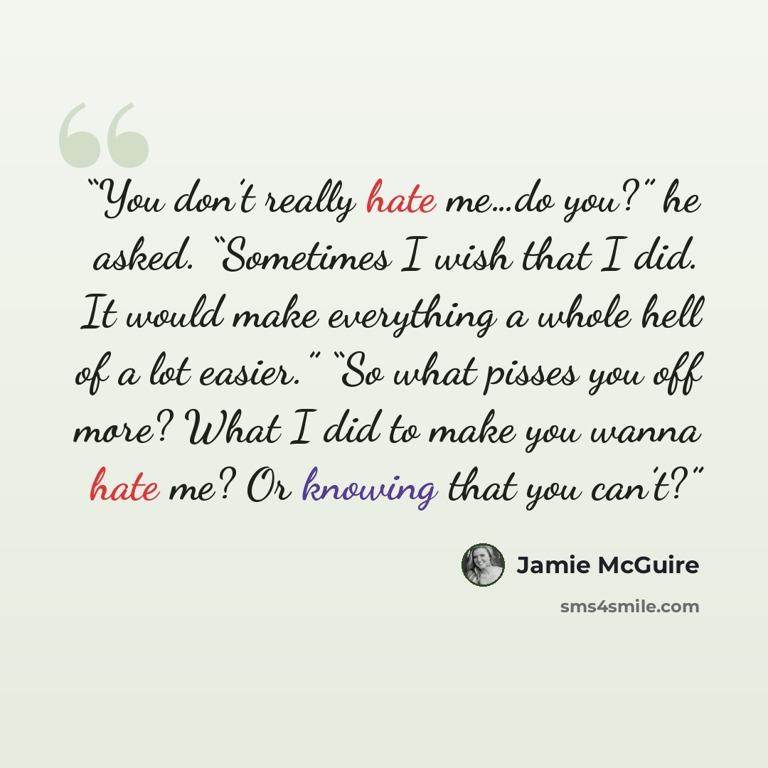“You don’t really hate me…do you?” he asked. “Sometimes I wish that I did. It would make everything a whole hell of a lot easier.” “So what pisses you off more? What I did to make you wanna hate me? Or knowing that you can’t?” quote by Jamie McGuire
