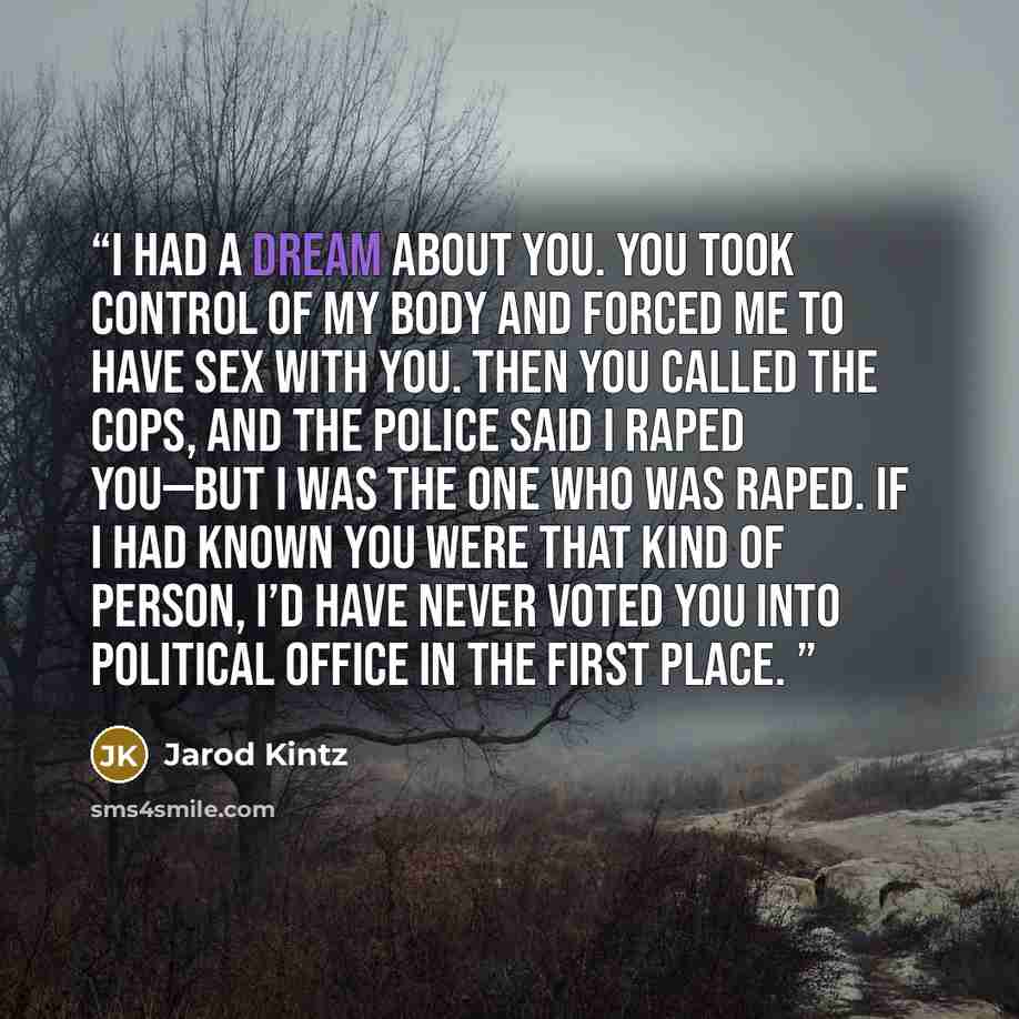 “I had a dream about you. You took control of my body and forced me to have sex with you. Then you called the cops, and the police said I raped you—but I was the one who was raped. If I had known you were that kind of person, I’d have never voted you into political office in the first place.” quote by Jarod Kintz