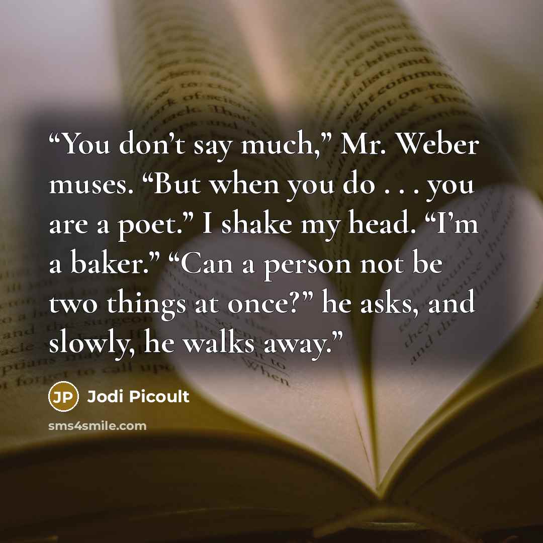 “You don’t say much,” Mr. Weber muses. “But when you do . . . you are a poet.” I shake my head. “I’m a baker.” “Can a person not be two things at once?” he asks, and slowly, he walks away.” quote by Jodi Picoult