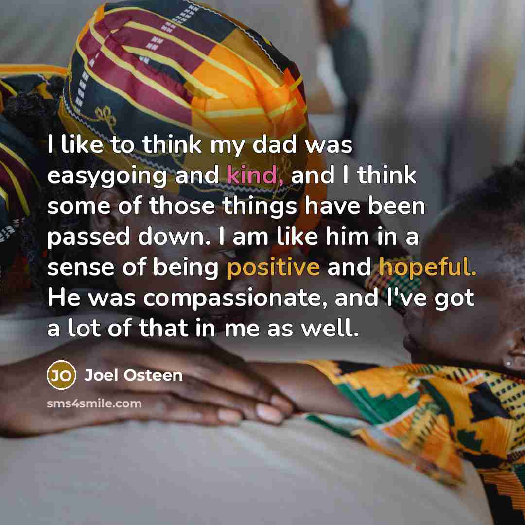 “I like to think my dad was easygoing and kind, and I think some of those things have been passed down. I am like him in a sense of being positive and hopeful. He was compassionate, and I've got a lot of that in me as well.” quote by Joel Osteen