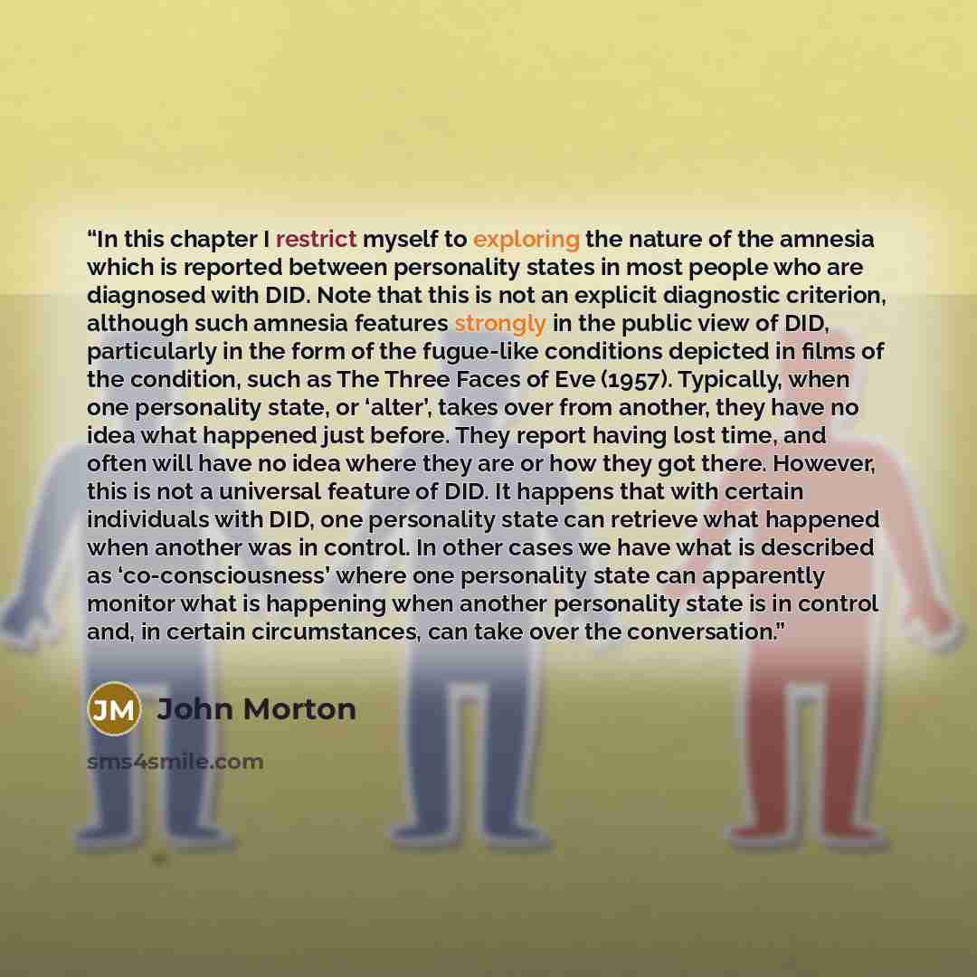 “In this chapter I restrict myself to exploring the nature of the amnesia which is reported between personality states in most people who are diagnosed with DID. Note that this is not an explicit diagnostic criterion, although such amnesia features strongly in the public view of DID, particularly…” quote by John Morton