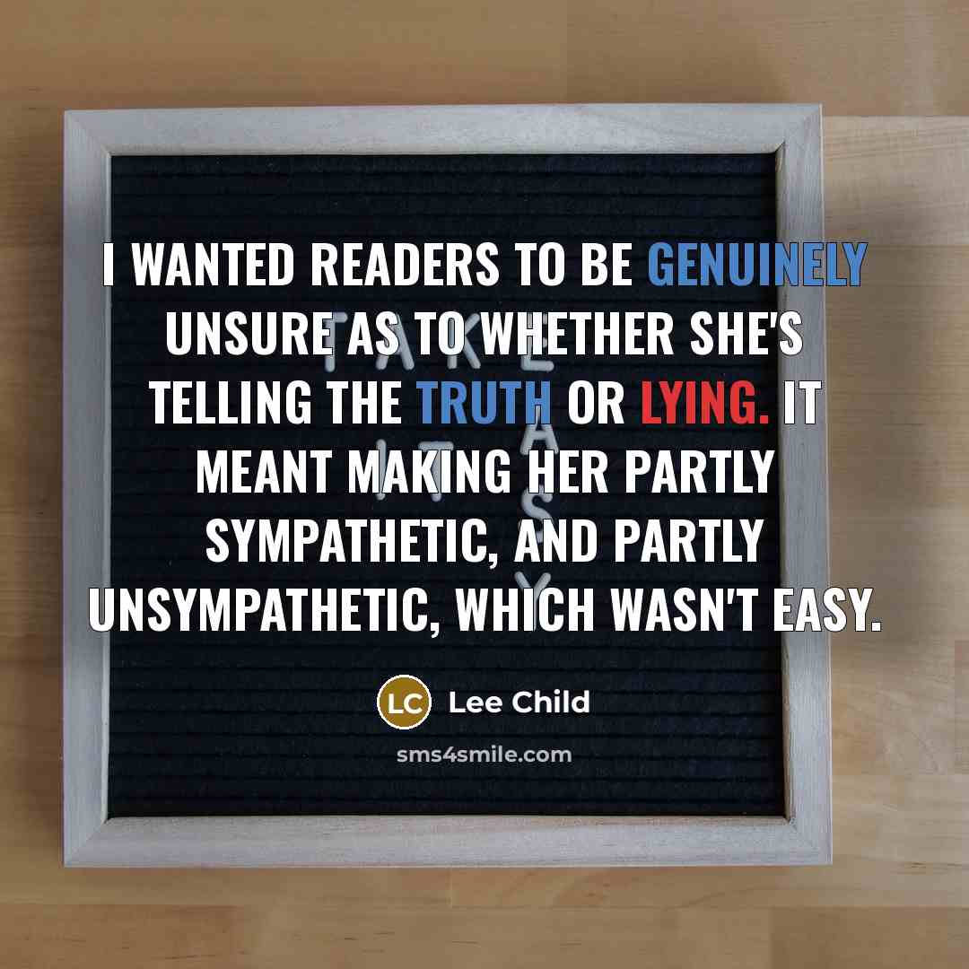 “I wanted readers to be genuinely unsure as to whether she's telling the truth or lying. It meant making her partly sympathetic, and partly unsympathetic, which wasn't easy.” quote by Lee Child