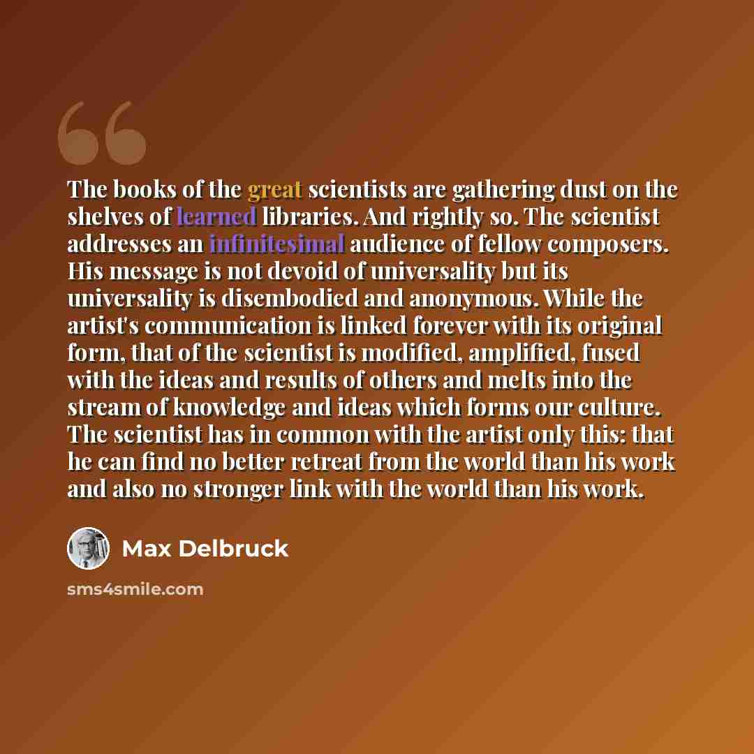 “The books of the great scientists are gathering dust on the shelves of learned libraries. And rightly so. The scientist addresses an infinitesimal audience of fellow composers. His message is not devoid of universality but its universality is disembodied and anonymous. While the artist's…” quote by Max Delbruck