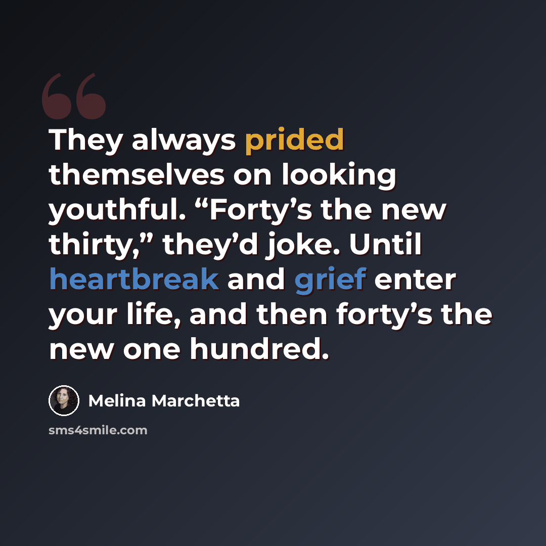 “They always prided themselves on looking youthful. “Forty’s the new thirty,” they’d joke. Until heartbreak and grief enter your life, and then forty’s the new one hundred.” quote by Melina Marchetta