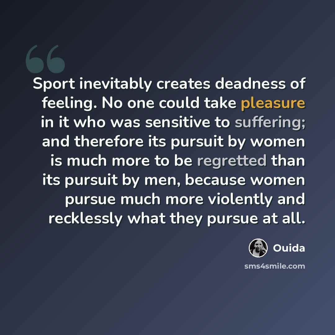 “Sport inevitably creates deadness of feeling. No one could take pleasure in it who was sensitive to suffering; and therefore its pursuit by women is much more to be regretted than its pursuit by men, because women pursue much more violently and recklessly what they pursue at all.” quote by Ouida