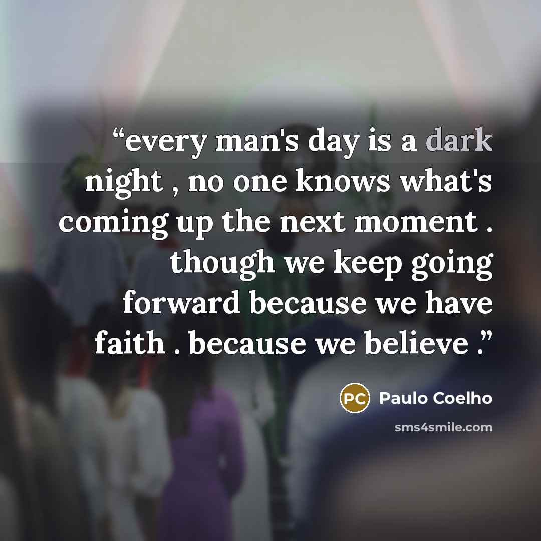 “every man's day is a dark night , no one knows what's coming up the next moment . though we keep going forward because we have faith . because we believe .” quote by Paulo Coelho