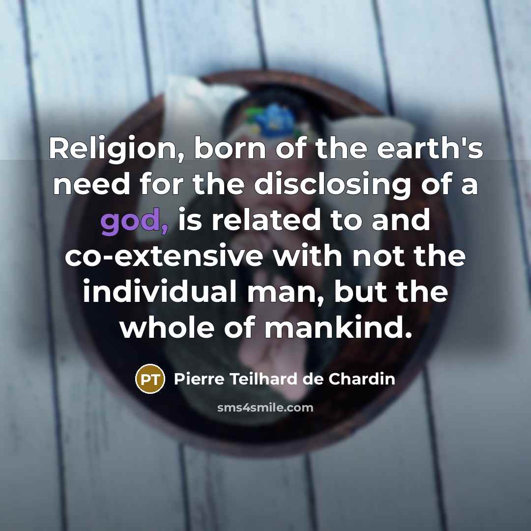 “Religion, born of the earth's need for the disclosing of a god, is related to and co-extensive with not the individual man, but the whole of mankind.” quote by Pierre Teilhard de Chardin