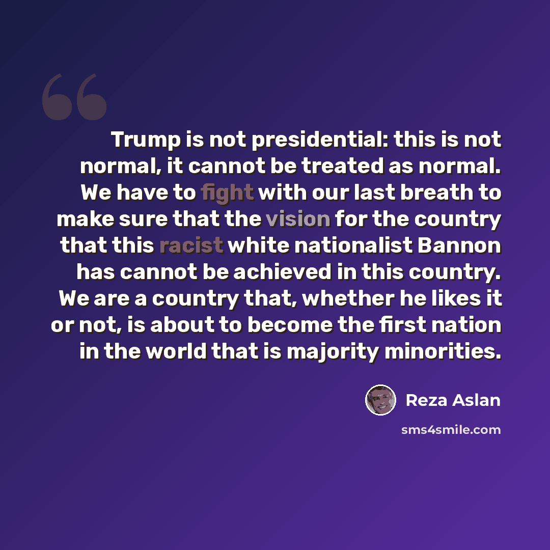 “Trump is not presidential: this is not normal, it cannot be treated as normal. We have to fight with our last breath to make sure that the vision for the country that this racist white nationalist Bannon has cannot be achieved in this country. We are a country that, whether he likes it or not, is…” quote by Reza Aslan