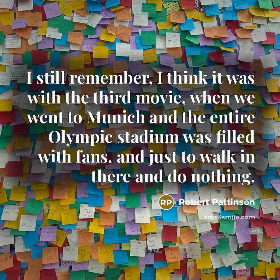 “I still remember, I think it was with the third movie, when we went to Munich and the entire Olympic stadium was filled with fans, and just to walk in there and do nothing.” quote by Robert Pattinson