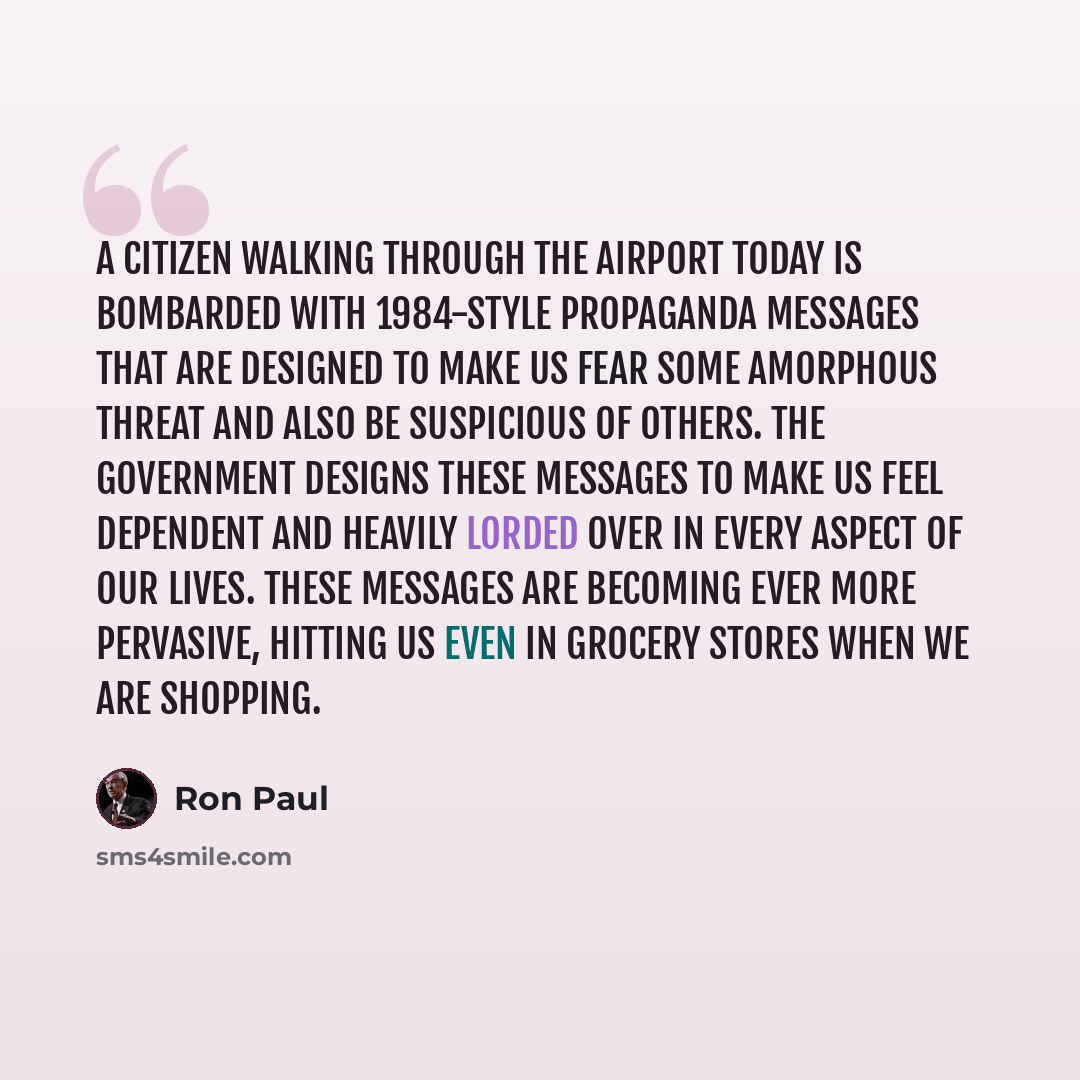 “A citizen walking through the airport today is bombarded with 1984-style propaganda messages that are designed to make us fear some amorphous threat and also be suspicious of others. The government designs these messages to make us feel dependent and heavily lorded over in every aspect of our…” quote by Ron Paul