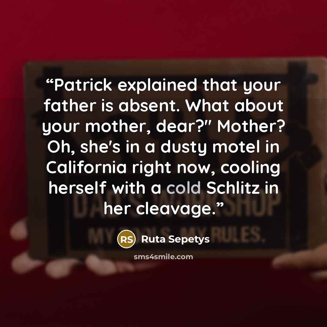 “Patrick explained that your father is absent. What about your mother, dear?" Mother? Oh, she's in a dusty motel in California right now, cooling herself with a cold Schlitz in her cleavage.” quote by Ruta Sepetys