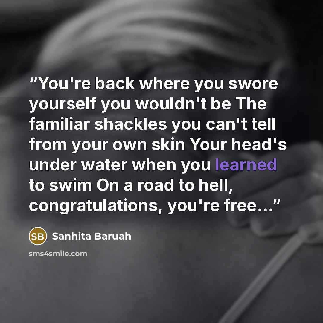 “You're back where you swore yourself you wouldn't be The familiar shackles you can't tell from your own skin Your head's under water when you learned to swim On a road to hell, congratulations, you're free...” quote by Sanhita Baruah