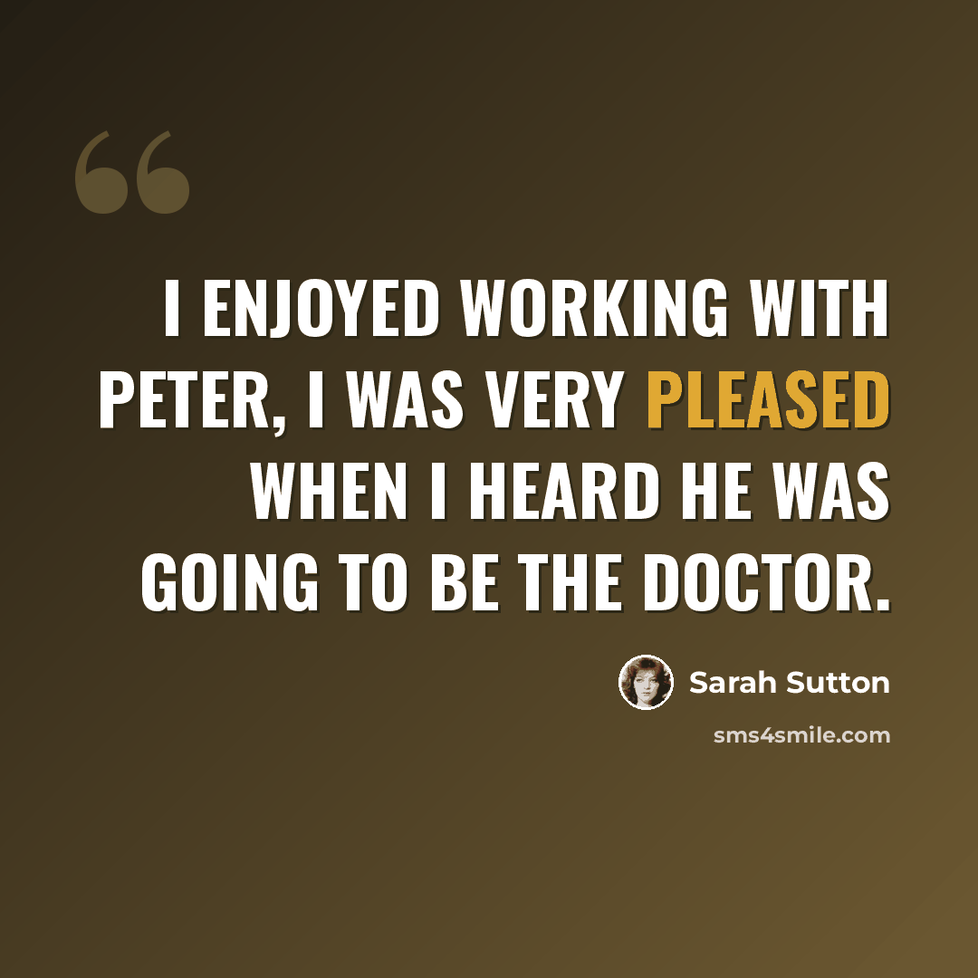“I enjoyed working with Peter, I was very pleased when I heard he was going to be the Doctor.” quote by Sarah Sutton