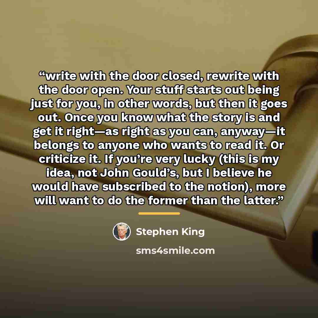 “write with the door closed, rewrite with the door open. Your stuff starts out being just for you, in other words, but then it goes out. Once you know what the story is and get it right—as right as you can, anyway—it belongs to anyone who wants to read it. Or criticize it. If you’re very lucky…” quote by Stephen King