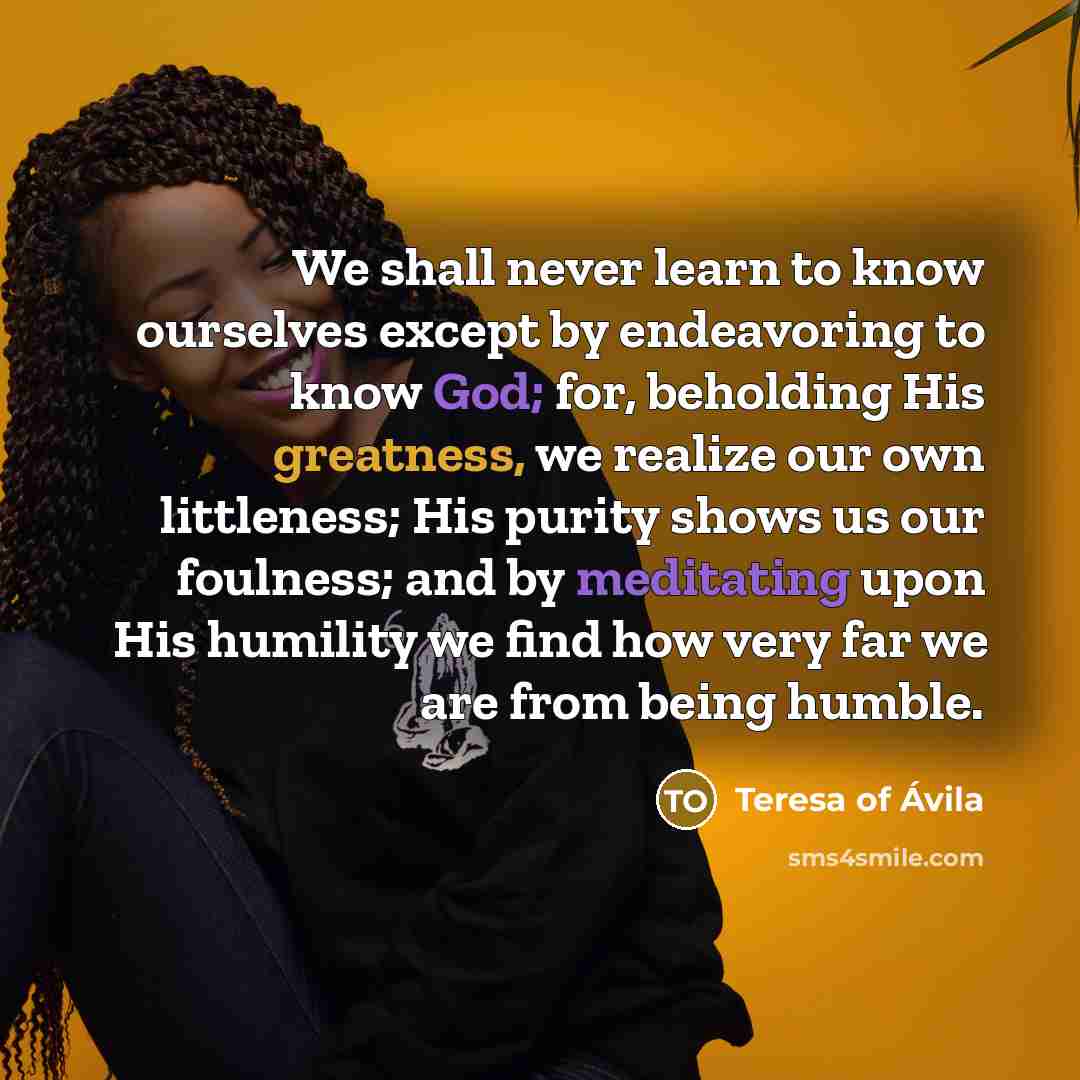 “We shall never learn to know ourselves except by endeavoring to know God; for, beholding His greatness, we realize our own littleness; His purity shows us our foulness; and by meditating upon His humility we find how very far we are from being humble.” quote by Teresa of Avila