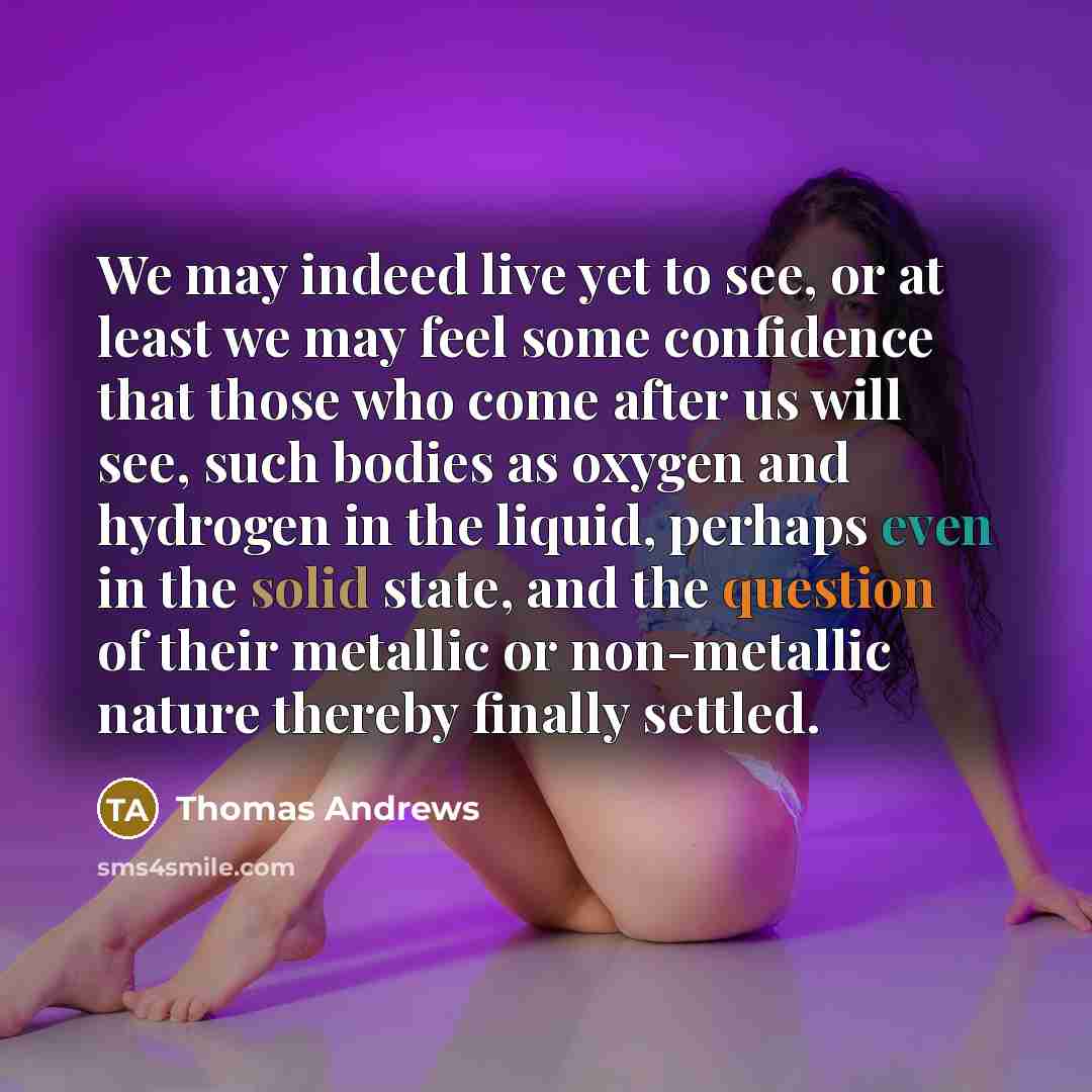 “We may indeed live yet to see, or at least we may feel some confidence that those who come after us will see, such bodies as oxygen and hydrogen in the liquid, perhaps even in the solid state, and the question of their metallic or non-metallic nature thereby finally settled.” quote by Thomas Andrews