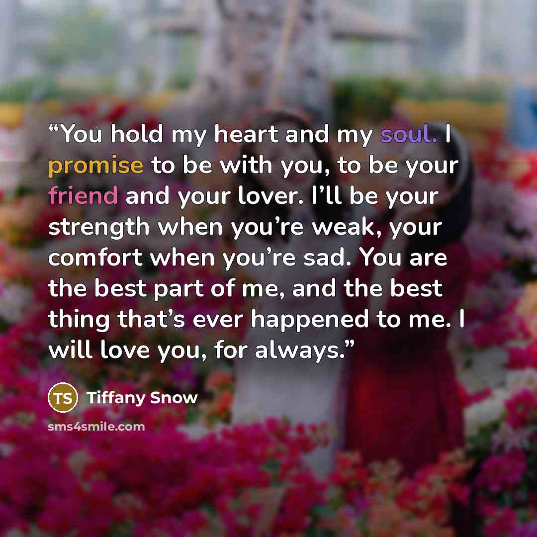 “You hold my heart and my soul. I promise to be with you, to be your friend and your lover. I’ll be your strength when you’re weak, your comfort when you’re sad. You are the best part of me, and the best thing that’s ever happened to me. I will love you, for always.” quote by Tiffany Snow