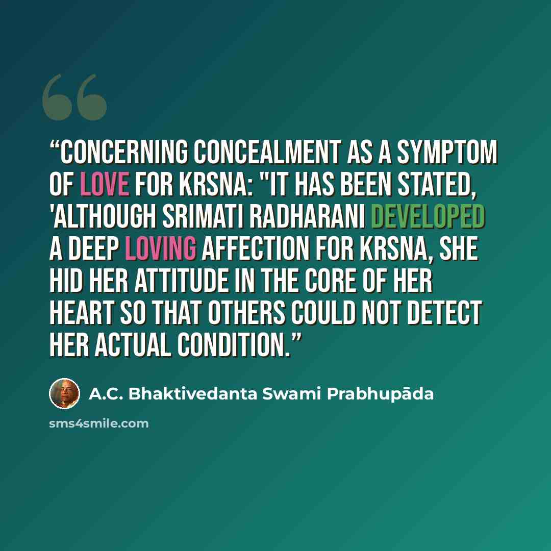 “Concerning Concealment as a symptom of love for Krsna: "It has been stated, 'although Srimati Radharani developed a deep loving affection for Krsna, She hid Her attitude in the core of Her heart so that others could not detect Her actual condition.” quote by A.C. Bhaktivedanta Swami Prabhupada