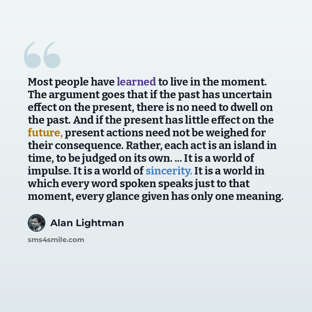 “Most people have learned to live in the moment. The argument goes that if the past has uncertain effect on the present, there is no need to dwell on the past. And if the present has little effect on the future, present actions need not be weighed for their consequence. Rather, each act is an…” quote by Alan Lightman