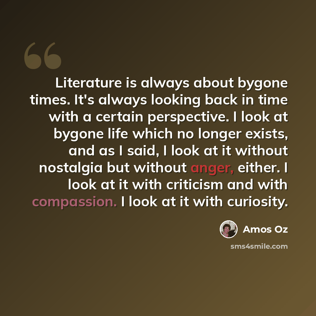 “Literature is always about bygone times. It's always looking back in time with a certain perspective. I look at bygone life which no longer exists, and as I said, I look at it without nostalgia but without anger, either. I look at it with criticism and with compassion. I look at it with curiosity.” quote by Amos Oz