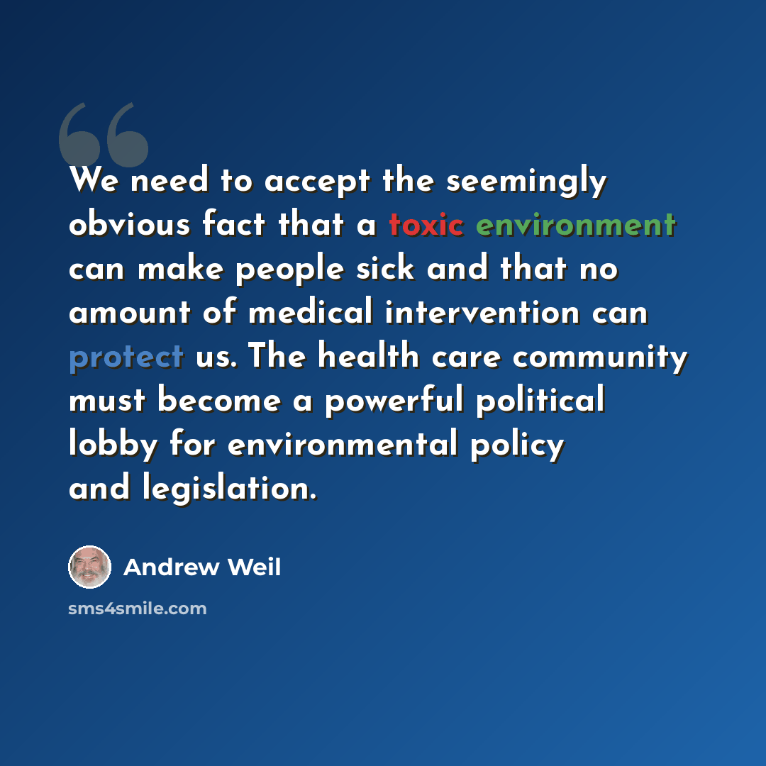 “We need to accept the seemingly obvious fact that a toxic environment can make people sick and that no amount of medical intervention can protect us. The health care community must become a powerful political lobby for environmental policy and legislation.” quote by Andrew Weil
