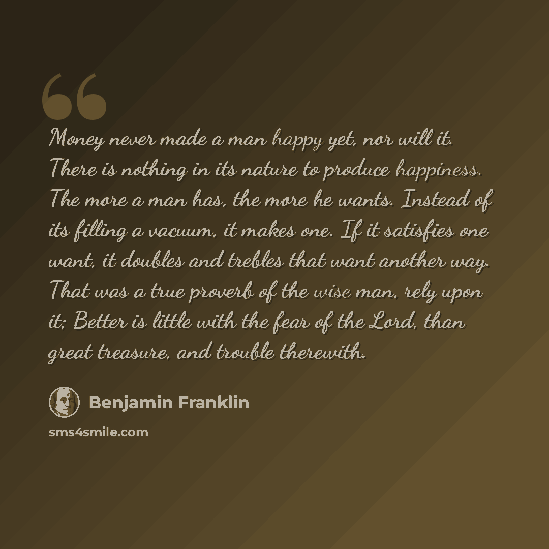 “Money never made a man happy yet, nor will it. There is nothing in its nature to produce happiness. The more a man has, the more he wants. Instead of its filling a vacuum, it makes one. If it satisfies one want, it doubles and trebles that want another way. That was a true proverb of the wise man…” quote by Benjamin Franklin